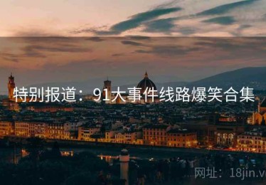 特别报道：91大事件线路爆笑合集