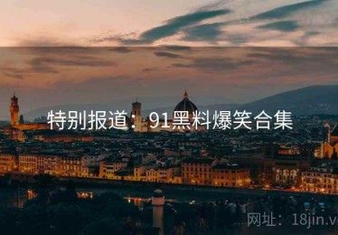 特别报道：91黑料爆笑合集