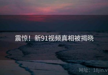 震惊！新91视频真相被揭晓