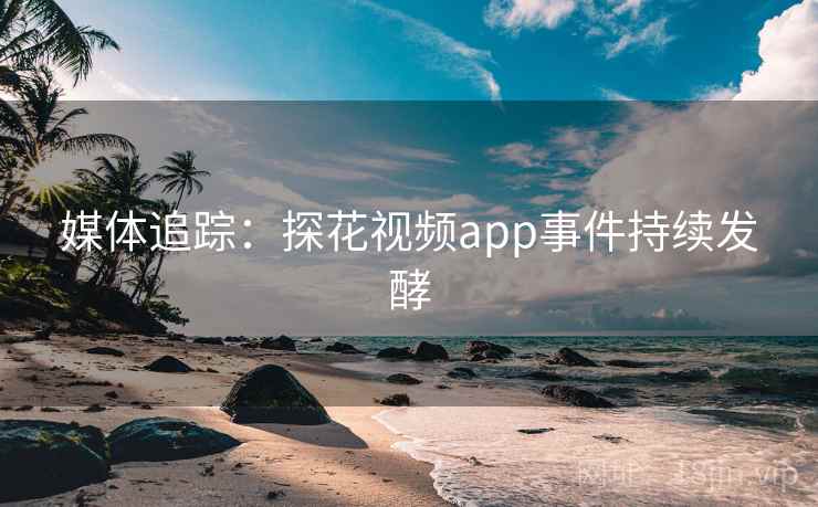 媒体追踪：探花视频app事件持续发酵