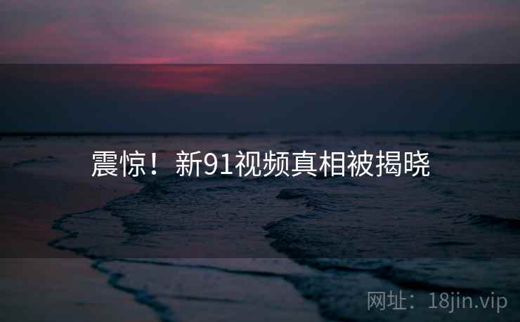 震惊!新91视频真相被揭晓 震惊!新91视频真相被揭晓