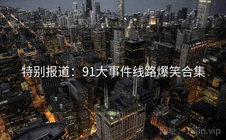 特别报道：91大事件线路爆笑合集