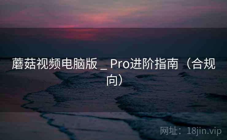 蘑菇视频电脑版 _ Pro进阶指南（合规向）
